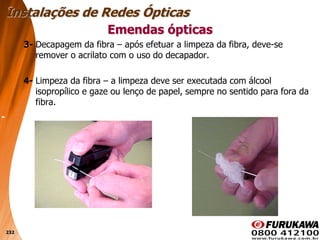 232
3- Decapagem da fibra – após efetuar a limpeza da fibra, deve-se
remover o acrilato com o uso do decapador.
4- Limpeza da fibra – a limpeza deve ser executada com álcool
isopropílico e gaze ou lenço de papel, sempre no sentido para fora da
fibra.
Emendas ópticas
Instalações de Redes Ópticas
 