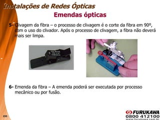 233
5- Clivagem da fibra – o processo de clivagem é o corte da fibra em 90º,
com o uso do clivador. Após o processo de clivagem, a fibra não deverá
mais ser limpa.
6- Emenda da fibra – A emenda poderá ser executada por processo
mecânico ou por fusão.
Emendas ópticas
Instalações de Redes Ópticas
 