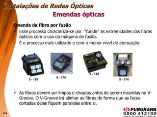 235
Emenda da fibra por fusão
 Esse processo caracteriza-se por “fundir” as extremidades das fibras
ópticas com o uso da máquina de fusão.
 É o processo mais utilizado e com o menor nível de atenuação.
 As fibras devem ser limpas e clivadas antes de serem inseridas no V-
Groove. O V-Groove irá alinhar as fibras de forma que as faces
cortadas delas fiquem paralelas entre si.
Emendas ópticas
Instalações de Redes Ópticas
 