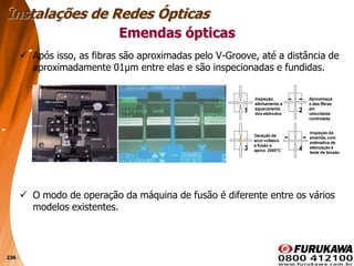 236
 Após isso, as fibras são aproximadas pelo V-Groove, até a distância de
aproximadamente 01μm entre elas e são inspecionadas e fundidas.
 O modo de operação da máquina de fusão é diferente entre os vários
modelos existentes.
Emendas ópticas
Instalações de Redes Ópticas
 