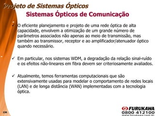 238
 O eficiente planejamento e projeto de uma rede óptica de alta
capacidade, envolvem a otimização de um grande número de
parâmetros associados não apenas ao meio de transmissão, mas
também ao transmissor, receptor e ao amplificador/atenuador óptico
quando necessário.
 Em particular, nos sistemas WDM, a degradação da relação sinal-ruído
e os efeitos não-lineares em fibra devem ser criteriosamente avaliados.
 Atualmente, temos ferramentas computacionais que são
extensivamente usadas para modelar o comportamento de redes locais
(LAN) e de longa distância (WAN) implementadas com a tecnologia
óptica.
Sistemas Ópticos de Comunicação
Projeto de Sistemas Ópticos
 