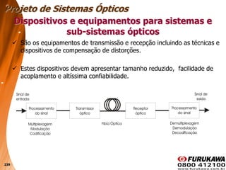 239
 São os equipamentos de transmissão e recepção incluindo as técnicas e
dispositivos de compensação de distorções.
 Estes dispositivos devem apresentar tamanho reduzido, facilidade de
acoplamento e altíssima confiabilidade.
Dispositivos e equipamentos para sistemas e
sub-sistemas ópticos
Projeto de Sistemas Ópticos
 