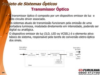 240
 O transmissor óptico é composto por um dispositivo emissor de luz e
pelo circuito driver associado.
 Os sistemas atuais de transmissão funcionam pela emissão de uma
portadora luminosa, modulada diretamente em intensidade, podendo ser
digital ou analógica.
 O dispositivo emissor de luz (ILD, LED ou VCSEL) é o elemento ativo
básico do sistema, responsável pela tarefa de conversão eletro-óptica
dos sinais.
Transmissor Óptico
Projeto de Sistemas Ópticos
 
