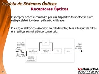 241
 O receptor óptico é composto por um dispositivo fotodetector e um
estágio eletrônico de amplificação e filtragem.
 O estágio eletrônico associado ao fotodetector, tem a função de filtrar
e amplificar o sinal elétrico convertido.
Receptores Ópticos
Projeto de Sistemas Ópticos
 