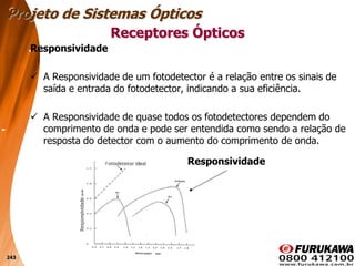 243
Responsividade
 A Responsividade de um fotodetector é a relação entre os sinais de
saída e entrada do fotodetector, indicando a sua eficiência.
 A Responsividade de quase todos os fotodetectores dependem do
comprimento de onda e pode ser entendida como sendo a relação de
resposta do detector com o aumento do comprimento de onda.
Receptores Ópticos
Projeto de Sistemas Ópticos
Responsividade
 