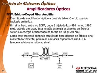 246
EDFA Erbium-Doped Fiber Amplifier
 É um tipo de amplificador óptico a base de érbio. O érbio quando
excitado emite luz.
 Um sinal fraco entra no EDFA, onde é injetado luz (980 nm ou 1480
nm), usando um laser. Esta injeção estimula os átomos de érbio a
soltar sua energia armazenada na forma de luz (1550 nm).
 Como este processo continua através da fibra dopada de érbio o sinal
aumenta fortemente, porém as emissões espontâneas no EDFA
também adicionam ruído ao sinal.
Projeto de Sistemas Ópticos
Amplificadores Ópticos
 