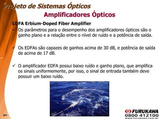 247
EDFA Erbium-Doped Fiber Amplifier
 Os parâmetros para o desempenho dos amplificadores ópticos são o
ganho plano e a relação entre o nível de ruído e a potência de saída.
 Os EDFAs são capazes de ganhos acima de 30 dB, e potência de saída
de acima de 17 dB.
 O amplificador EDFA possui baixo ruído e ganho plano, que amplifica
os sinais uniformemente, por isso, o sinal de entrada também deve
possuir um baixo ruído.
Projeto de Sistemas Ópticos
Amplificadores Ópticos
 