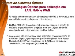 250
 As redes comumente utilizam conversores de mídia e mini-GBICs para
compatibilizar as tecnologias de redes ópticas.
 Os Mini-GBIC são dispositivos hot-swap que seguem o padrão da
indústria e que podem ser plugados a um slot Gigabit Ethernet,
conectando-os à redes baseadas em fibra óptica.
 Apresentam alta performance para aplicações em comunicação de
dados em Gigabit, que seguem o padrão SFP (Small Form Factor
Pluggable) de 3,3V em velocidades de 1,25Gbps e conexão de
1000BASE-SX até long-haul (10GBASE ER).
Tecnologias Ópticas para aplicação em
LAN, MAN e WAN
Projeto de Sistemas Ópticos
 