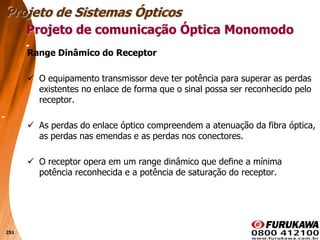 251
Range Dinâmico do Receptor
 O equipamento transmissor deve ter potência para superar as perdas
existentes no enlace de forma que o sinal possa ser reconhecido pelo
receptor.
 As perdas do enlace óptico compreendem a atenuação da fibra óptica,
as perdas nas emendas e as perdas nos conectores.
 O receptor opera em um range dinâmico que define a mínima
potência reconhecida e a potência de saturação do receptor.
Projeto de comunicação Óptica Monomodo
Projeto de Sistemas Ópticos
 