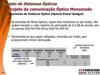 253
Orçamento de Potência Óptica (Optical Power Budget)
 As emendas de fibras ópticas, sejam elas mecânicas ou por fusão, não
podem exceder o valor máximo de atenuação de 0,3 dB de acordo com
as normas EIA/TIA-455-59 ou EIA/TIA-455-34.
 Recomenda-se que sejam utilizadas, emendas por fusão, que
proporcionam menor atenuação.
Projeto de comunicação Óptica Monomodo
Projeto de Sistemas Ópticos
 