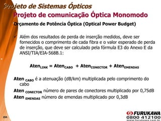 255
Orçamento de Potência Óptica (Optical Power Budget)
 Além dos resultados de perda de inserção medidos, deve ser
fornecidos o comprimento de cada fibra e o valor esperado de perda
de inserção, que deve ser calculado pela fórmula E3 do Anexo E da
ANSI/TIA/EIA-568B.1:
AtenLINK = AtenCABO + AtenCONECTOR + AtenEMENDAS
Aten CABO é a atenuação (dB/km) multiplicada pelo comprimento do
cabo
Aten CONECTOR número de pares de conectores multiplicado por 0,75dB
Aten EMENDAS número de emendas multiplicado por 0,3dB
Projeto de comunicação Óptica Monomodo
Projeto de Sistemas Ópticos
 