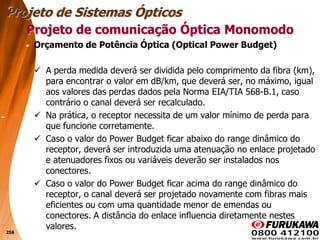 256
Orçamento de Potência Óptica (Optical Power Budget)
 A perda medida deverá ser dividida pelo comprimento da fibra (km),
para encontrar o valor em dB/km, que deverá ser, no máximo, igual
aos valores das perdas dados pela Norma EIA/TIA 568-B.1, caso
contrário o canal deverá ser recalculado.
 Na prática, o receptor necessita de um valor mínimo de perda para
que funcione corretamente.
 Caso o valor do Power Budget ficar abaixo do range dinâmico do
receptor, deverá ser introduzida uma atenuação no enlace projetado
e atenuadores fixos ou variáveis deverão ser instalados nos
conectores.
 Caso o valor do Power Budget ficar acima do range dinâmico do
receptor, o canal deverá ser projetado novamente com fibras mais
eficientes ou com uma quantidade menor de emendas ou
conectores. A distância do enlace influencia diretamente nestes
valores.
Projeto de comunicação Óptica Monomodo
Projeto de Sistemas Ópticos
 