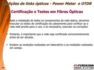258
 Após a instalação de todos os componentes da rede óptica, devemos
executar os testes de certificação do cabeamento para verificar se a
rede está pronta para o uso, e se necessário, executar as correções.
 Portanto, é importante que a rede seja certificada convenientemente
antes de ser ativada.
 Existem as medições realizadas em laboratório e as medições realizadas
em campo.
Certificação e Testes em Fibras Ópticas
Medições de links ópticos - Power Meter e OTDR
 