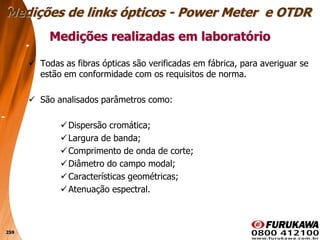 259
 Todas as fibras ópticas são verificadas em fábrica, para averiguar se
estão em conformidade com os requisitos de norma.
 São analisados parâmetros como:
Dispersão cromática;
Largura de banda;
Comprimento de onda de corte;
Diâmetro do campo modal;
Características geométricas;
Atenuação espectral.
Medições realizadas em laboratório
Medições de links ópticos - Power Meter e OTDR
 