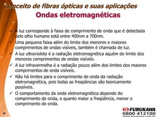 26
 A luz corresponde à faixa de comprimento de onda que é detectada
pelo olho humano está entre 400nm a 700nm.
 Uma pequena faixa além do limite dos menores e maiores
comprimentos de ondas visíveis, também é chamada de luz.
 A luz ultravioleta é a radiação eletromagnética aquém do limite dos
menores comprimentos de ondas visíveis.
 A luz infravermelha é a radiação pouco além dos limites dos maiores
comprimentos de onda visíveis.
 Não há limites para o comprimento de onda da radiação
eletromagnética, pois todas as freqüências são teoricamente
possíveis.
 O comportamento da onda eletromagnética depende do
comprimento de onda, e quanto maior a freqüência, menor o
comprimento de onda.
Conceito de fibras ópticas e suas aplicações
Ondas eletromagnéticas
 