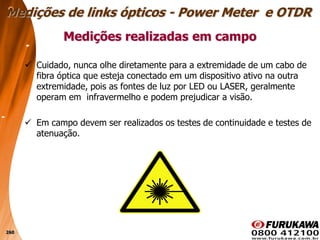 260
 Cuidado, nunca olhe diretamente para a extremidade de um cabo de
fibra óptica que esteja conectado em um dispositivo ativo na outra
extremidade, pois as fontes de luz por LED ou LASER, geralmente
operam em infravermelho e podem prejudicar a visão.
 Em campo devem ser realizados os testes de continuidade e testes de
atenuação.
Medições realizadas em campo
Medições de links ópticos - Power Meter e OTDR
 