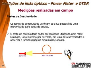 261
Testes de Continuidade
 Os testes de continuidade verificam se a luz passará de uma
extremidade para outra do enlace.
 O teste de continuidade poder ser realizado utilizando uma fonte
luminosa, uma lanterna por exemplo, em uma das extremidades e
observar a luminosidade na extremidade oposta.
Medições realizadas em campo
Medições de links ópticos - Power Meter e OTDR
 