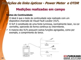 262
Testes de Continuidade
 O ideal é que o teste de continuidade seja realizado com um
dispositivo chamado de Visual Fault Locator (VLF).
 O VLF é constituído de uma fonte luminosa, normalmente laser, na cor
vermelha, operando de forma contínua ou intermitente.
 A maioria dos VLFs possuem outras funções agregadas, como por
exemplo, o comprimento do lance.
Medições realizadas em campo
Medições de links ópticos - Power Meter e OTDR
 