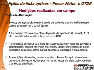 263
Testes de Atenuação
 O teste de atenuação mede a perda de potência que o sinal luminoso
sofreu ao percorrer o canal óptico.
 A atenuação máxima do enlace depende da aplicação (Ethernet, ATM,
etc...) e está relacionada a taxa de erros BER.
 A atenuação aumenta se a fibra for acomodada com raios de curvatura
inadequados, possuir emendas mal feitas, utilizar conectores de baixa
qualidade ou a fibra sofrer danos durante a instalação e puxamento.
 As medições efetuadas, devem atender o Power Budget calculado no
projeto, e são reconhecidos por norma os testes de atenuação absoluta
e os testes analíticos
Medições realizadas em campo
Medições de links ópticos - Power Meter e OTDR
 