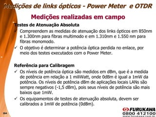 264
Testes de Atenuação Absoluta
 Compreendem as medidas de atenuação dos links ópticos em 850nm
e 1.300nm para fibras multimodo e em 1.310nm e 1.550 nm para
fibras monomodo.
 O objetivo é determinar a potência óptica perdida no enlace, por
meio dos testes executados com o Power Meter.
Referência para Calibragem
 Os níveis de potência óptica são medidos em dBm, que é a medida
de potência em relação a 1 miliWatt, onde 0dBm é igual a 1mW da
potência. Os níveis de potência dBm de aplicações locais LANs são
sempre negativos (-1,5 dBm), pois seus níveis de potência são mais
baixos que 1mW.
 Os equipamentos de testes de atenuação absoluta, devem ser
calibrados a 1mW de potência (0dBm).
Medições realizadas em campo
Medições de links ópticos - Power Meter e OTDR
 