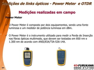 265
Power Meter
 O Power Meter é composto por dois equipamentos, sendo uma fonte
luminosa e um medidor de potência luminosa em dBm.
 O Power Meter é o instrumento utilizado para medir a Perda de Inserção
nas fibras ópticas multimodo, que devem ser testadas em 850 nm e
1.300 nm de acordo com ANSI/EIA/TIA-526-14A.
Medições realizadas em campo
Medições de links ópticos - Power Meter e OTDR
 