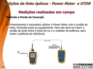 266
Medindo a Perda de Inserção
1- Primeiramente é necessário calibrar o Power Meter com o cordão de
teste, fornecido junto ao equipamento. Para isto deve-se inserir o
cordão de teste entre a fonte de luz e o medidor de potência, para
medir a potência de referência.
Medições realizadas em campo
Medições de links ópticos - Power Meter e OTDR
Preferência
 