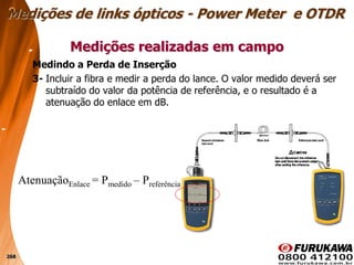 268
Medindo a Perda de Inserção
3- Incluir a fibra e medir a perda do lance. O valor medido deverá ser
subtraído do valor da potência de referência, e o resultado é a
atenuação do enlace em dB.
Medições realizadas em campo
Medições de links ópticos - Power Meter e OTDR
AtenuaçãoEnlace = Pmedido – Preferência
 