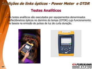 269
 Os testes analíticos são executados por equipamentos denominados
reflectômetros ópticos no domínio do tempo (OTDR) cujo funcionamento
se baseia na emissão de pulsos de luz de curta duração.
Testes Analíticos
Medições de links ópticos - Power Meter e OTDR
 