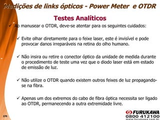 270
 Ao manusear o OTDR, deve-se atentar para os seguintes cuidados:
 Evite olhar diretamente para o feixe laser, este é invisível e pode
provocar danos irreparáveis na retina do olho humano.
 Não insira ou retire o conector óptico da unidade de medida durante
o procedimento de teste uma vez que o diodo laser está em estado
de emissão de luz.
 Não utilize o OTDR quando existem outros feixes de luz propagando-
se na fibra.
 Apenas um dos extremos do cabo de fibra óptica necessita ser ligado
ao OTDR, permanecendo a outra extremidade livre.
Testes Analíticos
Medições de links ópticos - Power Meter e OTDR
 