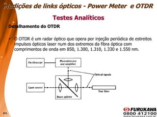 271
Detalhamento do OTDR
 O OTDR é um radar óptico que opera por injeção periódica de estreitos
impulsos ópticos laser num dos extremos da fibra óptica com
comprimentos de onda em 850, 1.300, 1.310, 1.330 e 1.550 nm.
Testes Analíticos
Medições de links ópticos - Power Meter e OTDR
 