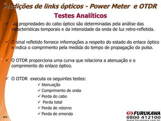 272
 As propriedades do cabo óptico são determinadas pela análise das
características temporais e da intensidade da onda de luz retro-refletida.
 O sinal refletido fornece informações a respeito do estado do enlace óptico
e indica o comprimento pela medida do tempo de propagação do pulso.
 O OTDR proporciona uma curva que relaciona a atenuação e o
comprimento do enlace óptico.
 O OTDR executa os seguintes testes:
 Atenuação
 Comprimento de onda
 Perda do cabo
 Perda total
 Perda de retorno
 Perda de emenda
Testes Analíticos
Medições de links ópticos - Power Meter e OTDR
 