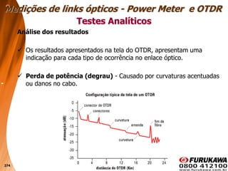 274
Análise dos resultados
 Os resultados apresentados na tela do OTDR, apresentam uma
indicação para cada tipo de ocorrência no enlace óptico.
 Perda de potência (degrau) - Causado por curvaturas acentuadas
ou danos no cabo.
Testes Analíticos
Medições de links ópticos - Power Meter e OTDR
 