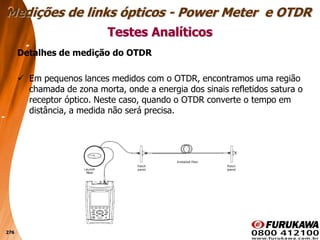 276
Detalhes de medição do OTDR
 Em pequenos lances medidos com o OTDR, encontramos uma região
chamada de zona morta, onde a energia dos sinais refletidos satura o
receptor óptico. Neste caso, quando o OTDR converte o tempo em
distância, a medida não será precisa.
Testes Analíticos
Medições de links ópticos - Power Meter e OTDR
 