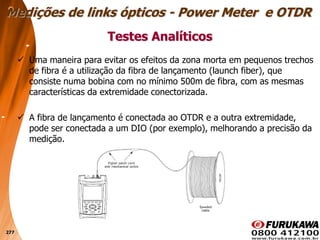 277
 Uma maneira para evitar os efeitos da zona morta em pequenos trechos
de fibra é a utilização da fibra de lançamento (launch fiber), que
consiste numa bobina com no mínimo 500m de fibra, com as mesmas
características da extremidade conectorizada.
 A fibra de lançamento é conectada ao OTDR e a outra extremidade,
pode ser conectada a um DIO (por exemplo), melhorando a precisão da
medição.
Testes Analíticos
Medições de links ópticos - Power Meter e OTDR
 