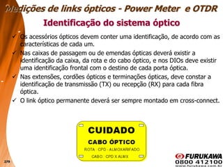 279
 Os acessórios ópticos devem conter uma identificação, de acordo com as
características de cada um.
 Nas caixas de passagem ou de emendas ópticas deverá existir a
identificação da caixa, da rota e do cabo óptico, e nos DIOs deve existir
uma identificação frontal com o destino de cada porta óptica.
 Nas extensões, cordões ópticos e terminações ópticas, deve constar a
identificação de transmissão (TX) ou recepção (RX) para cada fibra
óptica.
 O link óptico permanente deverá ser sempre montado em cross-connect.
Identificação do sistema óptico
Medições de links ópticos - Power Meter e OTDR
 