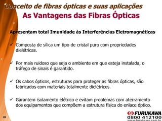 28
As Vantagens das Fibras Ópticas
Apresentam total Imunidade às Interferências Eletromagnéticas
 Composta de sílica um tipo de cristal puro com propriedades
dielétricas.
 Por mais ruidoso que seja o ambiente em que esteja instalada, o
tráfego de sinais é garantido.
 Os cabos ópticos, estruturas para proteger as fibras ópticas, são
fabricados com materiais totalmente dielétricos.
 Garantem isolamento elétrico e evitam problemas com aterramento
dos equipamentos que compõem a estrutura física do enlace óptico.
Conceito de fibras ópticas e suas aplicações
 