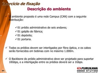 281
 O ambiente proposto é uma rede Campus (CAN) com a seguinte
distribuição:
01 prédio administrativo de seis andares;
01 galpão de fábrica;
01 depósito;
01 portaria.
 Todos os prédios devem ser interligados por fibra óptica, e os cabos
serão fornecidos em bobinas com no máximo 1.000m.
 O Backbone do prédio administrativo deve ser projetado para suportar
10Gbps, e a interligação entre os prédios deverá ser a 1Gbps.
Descrição do ambiente
Exercício de fixação
 