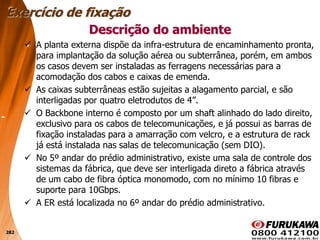 282
 A planta externa dispõe da infra-estrutura de encaminhamento pronta,
para implantação da solução aérea ou subterrânea, porém, em ambos
os casos devem ser instaladas as ferragens necessárias para a
acomodação dos cabos e caixas de emenda.
 As caixas subterrâneas estão sujeitas a alagamento parcial, e são
interligadas por quatro eletrodutos de 4”.
 O Backbone interno é composto por um shaft alinhado do lado direito,
exclusivo para os cabos de telecomunicações, e já possui as barras de
fixação instaladas para a amarração com velcro, e a estrutura de rack
já está instalada nas salas de telecomunicação (sem DIO).
 No 5º andar do prédio administrativo, existe uma sala de controle dos
sistemas da fábrica, que deve ser interligada direto a fábrica através
de um cabo de fibra óptica monomodo, com no mínimo 10 fibras e
suporte para 10Gbps.
 A ER está localizada no 6º andar do prédio administrativo.
Descrição do ambiente
Exercício de fixação
 