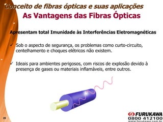 29
Apresentam total Imunidade às Interferências Eletromagnéticas
 Sob o aspecto de segurança, os problemas como curto-circuito,
centelhamento e choques elétricos não existem.
 Ideais para ambientes perigosos, com riscos de explosão devido à
presença de gases ou materiais inflamáveis, entre outros.
Conceito de fibras ópticas e suas aplicações
As Vantagens das Fibras Ópticas
 