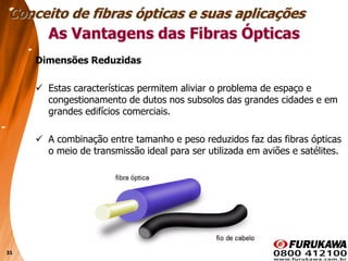31
Dimensões Reduzidas
 Estas características permitem aliviar o problema de espaço e
congestionamento de dutos nos subsolos das grandes cidades e em
grandes edifícios comerciais.
 A combinação entre tamanho e peso reduzidos faz das fibras ópticas
o meio de transmissão ideal para ser utilizada em aviões e satélites.
Conceito de fibras ópticas e suas aplicações
As Vantagens das Fibras Ópticas
 