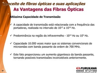 33
Altíssima Capacidade de Transmissão
 A capacidade de transmissão está relacionada com a frequência das
portadoras, realizada no intervalo de 1013 a 1016 Hz.
 Predominância na região do infravermelho - 1014 Hz ou 105 Hz.
 Capacidade 10.000 vezes maior que os sistemas convencionais de
microondas com banda passante da ordem de 700 MHz.
 Este fato proporcionou um aumento gigantesco da banda passante,
tornando possíveis transmissões inconcebíveis anteriormente.
Conceito de fibras ópticas e suas aplicações
As Vantagens das Fibras Ópticas
 