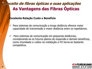 34
Excelente Relação Custo x Benefício
 Para sistemas de comunicação a longa distância oferece maior
capacidade de transmissão e maior distância entre os repetidores.
 Para sistemas de comunicação em pequenas distâncias,
considerando-se os futuros planos de expansão e demais benefícios,
como imunidade a ruídos na instalação a FO torna-se bastante
competitiva.
Conceito de fibras ópticas e suas aplicações
As Vantagens das Fibras Ópticas
 