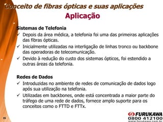 35
Aplicação
Sistemas de Telefonia
 Depois da área médica, a telefonia foi uma das primeiras aplicações
das fibras ópticas.
 Inicialmente utilizadas na interligação de linhas tronco ou backbone
das operadoras de telecomunicação.
 Devido à redução do custo dos sistemas ópticos, foi estendido a
outras áreas da telefonia.
Redes de Dados
 Introduzidas no ambiente de redes de comunicação de dados logo
após sua utilização na telefonia.
 Utilizadas em backbones, onde está concentrada a maior parte do
tráfego de uma rede de dados, fornece amplo suporte para os
conceitos como o FTTD e FTTx.
Conceito de fibras ópticas e suas aplicações
 