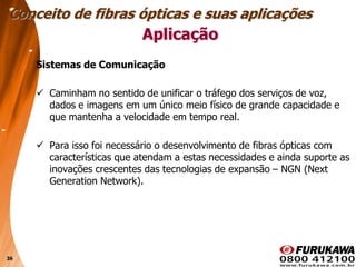 36
Aplicação
Sistemas de Comunicação
 Caminham no sentido de unificar o tráfego dos serviços de voz,
dados e imagens em um único meio físico de grande capacidade e
que mantenha a velocidade em tempo real.
 Para isso foi necessário o desenvolvimento de fibras ópticas com
características que atendam a estas necessidades e ainda suporte as
inovações crescentes das tecnologias de expansão – NGN (Next
Generation Network).
Conceito de fibras ópticas e suas aplicações
 