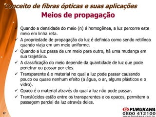 37
Meios de propagação
 Quando a densidade do meio (n) é homogênea, a luz percorre este
meio em linha reta.
 A propriedade de propagação da luz é definida como sendo retilínea
quando viaja em um meio uniforme.
 Quando a luz passa de um meio para outro, há uma mudança em
sua trajetória.
 A classificação do meio depende da quantidade de luz que pode
penetrar ou passar por eles.
 Transparente é o material no qual a luz pode passar causando
pouco ou quase nenhum efeito (a água, o ar, alguns plásticos e o
vidro).
 Opaco é o material através do qual a luz não pode passar.
 Translúcidos estão entre os transparentes e os opacos, permitem a
passagem parcial da luz através deles.
Conceito de fibras ópticas e suas aplicações
 