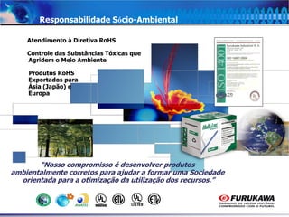 4
Responsabilidade Sócio-Ambiental
Atendimento à Diretiva RoHS
Controle das Substâncias Tóxicas que
Agridem o Meio Ambiente
Produtos RoHS
Exportados para
Ásia (Japão) e
Europa
“Nosso compromisso é desenvolver produtos
ambientalmente corretos para ajudar a formar uma Sociedade
orientada para a otimização da utilização dos recursos.”
 