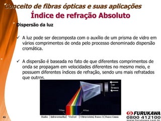 41
Dispersão da luz
 A luz pode ser decomposta com o auxílio de um prisma de vidro em
vários comprimentos de onda pelo processo denominado dispersão
cromática.
 A dispersão é baseada no fato de que diferentes comprimentos de
onda se propagam em velocidades diferentes no mesmo meio, e
possuem diferentes índices de refração, sendo uns mais refratados
que outros.
Conceito de fibras ópticas e suas aplicações
Índice de refração Absoluto
 
