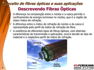 42
Descrevendo Fibras Ópticas
 A diferença na composição entre o núcleo e a casca permite o
confinamento da energia luminosa no núcleo, que é a região de
maior índice de refração.
 A diferença entre o índice de refração do núcleo e da casca é
representada pelo perfil de índice de refração da fibra.
 A existência de diferentes tipos de fibras ópticas, com distintas
características de transmissão e aplicações, ocorre devido ao tipo de
material e o respectivo perfil de índice de refração.
Conceito de fibras ópticas e suas aplicações
 