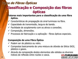 49
Classificação e Composição das fibras
ópticas
Fatores mais importantes para a classificação de uma fibra
óptica.
 Características de propagação do sinal luminoso na fibra.
 Capacidade de transmissão, largura de banda.
 Facilidade de acoplamento com os ativos e conexões.
 Composição, dimensões.
 Processos de fabricação e a aplicação - fibras ópticas especiais.
Composição de uma Fibra Óptica
 Podem ser de plástico ou vidro.
 Compostas basicamente de uma mistura de dióxido de Silício SiO2,
plástico e gases.
 Através da composição destes elementos são obtidos os diversos
índices de reflexão entre núcleo e casca.
Tipos de Fibras Ópticas
 