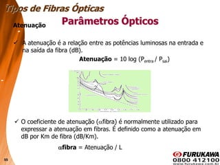 55
Atenuação
 A atenuação é a relação entre as potências luminosas na entrada e
na saída da fibra (dB).
Atenuação = 10 log (Pentra / Psai)
Tipos de Fibras Ópticas
Parâmetros Ópticos
 O coeficiente de atenuação ( fibra) é normalmente utilizado para
expressar a atenuação em fibras. É definido como a atenuação em
dB por Km de fibra (dB/Km).
fibra = Atenuação / L
 